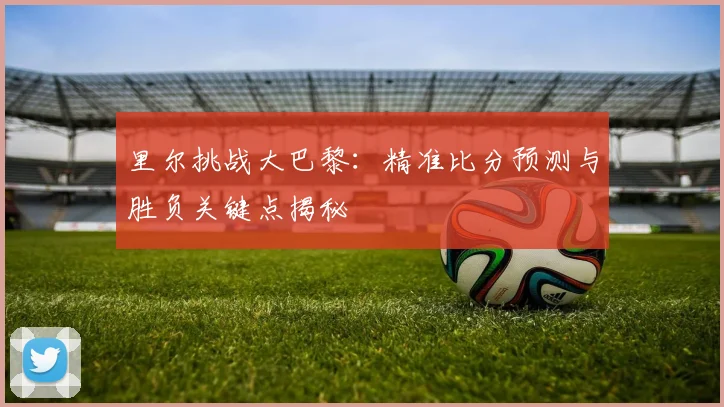里尔挑战大巴黎：精准比分预测与胜负关键点揭秘