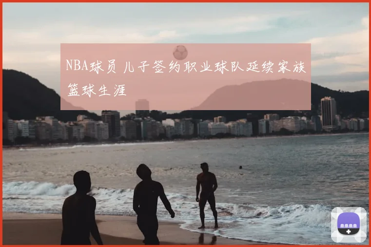 NBA球员儿子签约职业球队延续家族篮球生涯