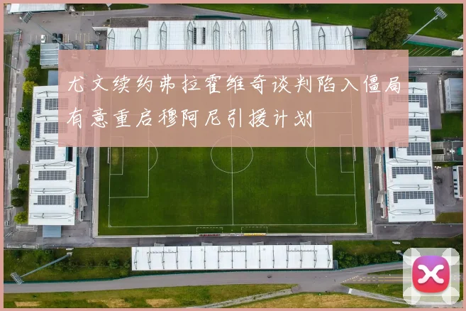 尤文续约弗拉霍维奇谈判陷入僵局有意重启穆阿尼引援计划