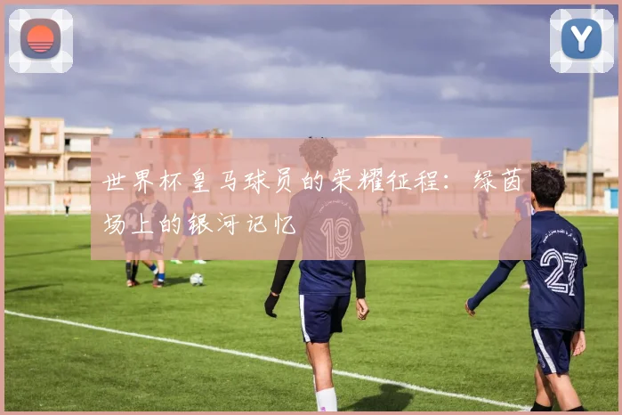 世界杯皇马球员的荣耀征程：绿茵场上的银河记忆