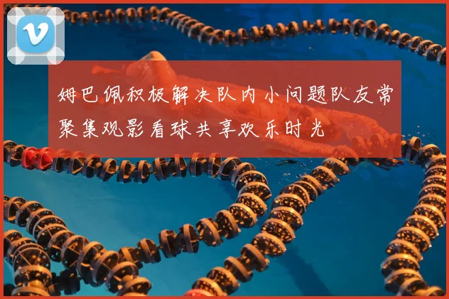 姆巴佩积极解决队内小问题队友常聚集观影看球共享欢乐时光