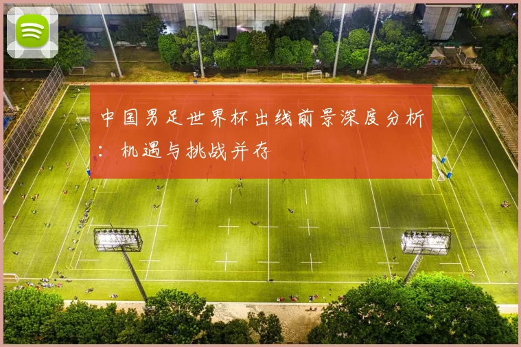 中国男足世界杯出线前景深度分析：机遇与挑战并存