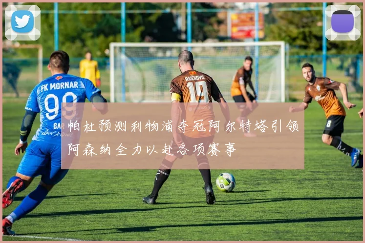 帕杜预测利物浦夺冠阿尔特塔引领阿森纳全力以赴各项赛事