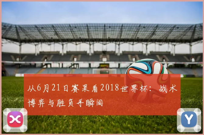 从6月21日赛果看2018世界杯：战术博弈与胜负手瞬间