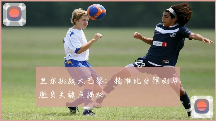 里尔挑战大巴黎：精准比分预测与胜负关键点揭秘