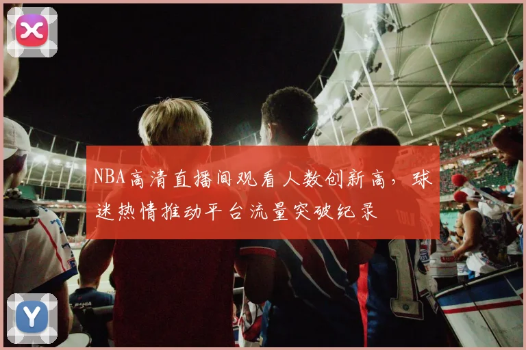 NBA高清直播间观看人数创新高，球迷热情推动平台流量突破纪录