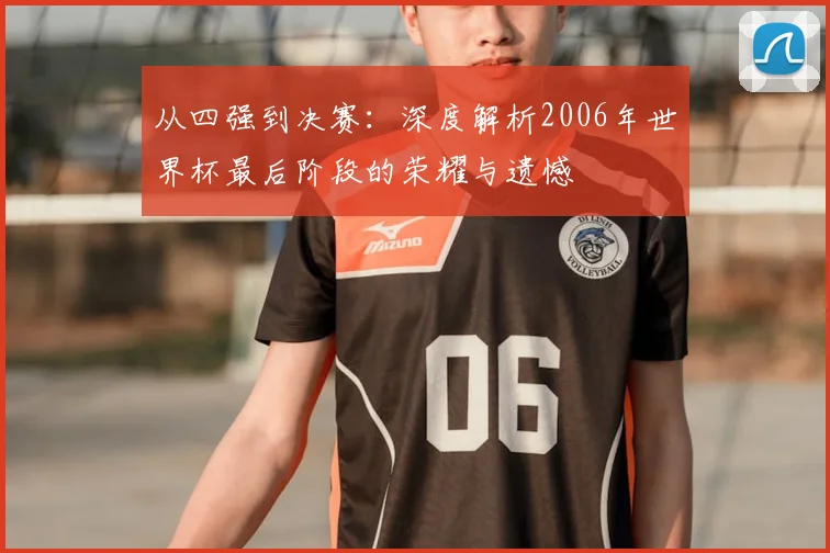 从四强到决赛:深度解析2006年世界杯最后阶段的荣耀与遗憾