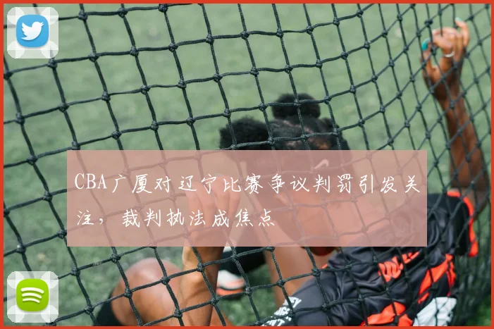 CBA广厦对辽宁比赛争议判罚引发关注，裁判执法成焦点