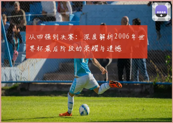 从四强到决赛：深度解析2006年世界杯最后阶段的荣耀与遗憾