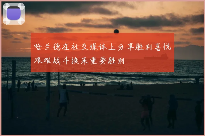 哈兰德在社交媒体上分享胜利喜悦艰难战斗换来重要胜利