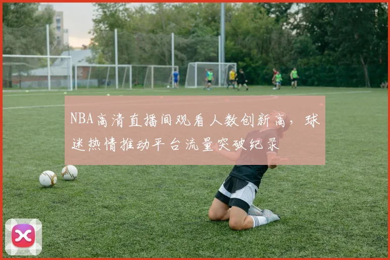 NBA高清直播间观看人数创新高，球迷热情推动平台流量突破纪录