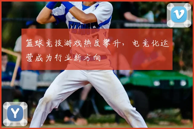 篮球竞技游戏热度攀升,电竞化运营成为行业新方向