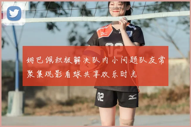 姆巴佩积极解决队内小问题队友常聚集观影看球共享欢乐时光