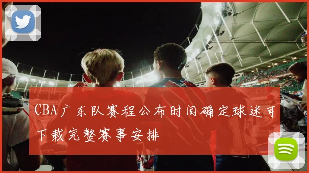 CBA广东队赛程公布时间确定球迷可下载完整赛事安排