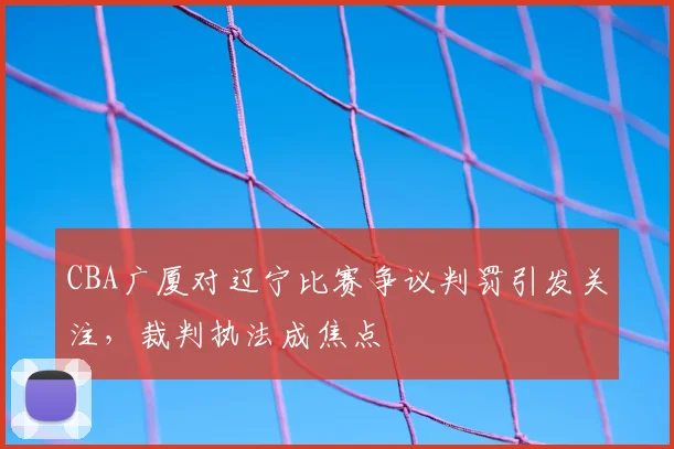 CBA广厦对辽宁比赛争议判罚引发关注，裁判执法成焦点