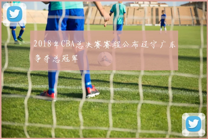 2018年CBA总决赛赛程公布辽宁广东争夺总冠军