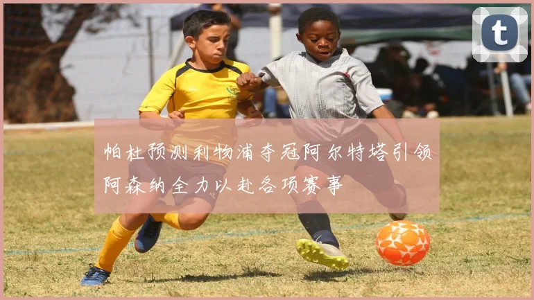 帕杜预测利物浦夺冠阿尔特塔引领阿森纳全力以赴各项赛事