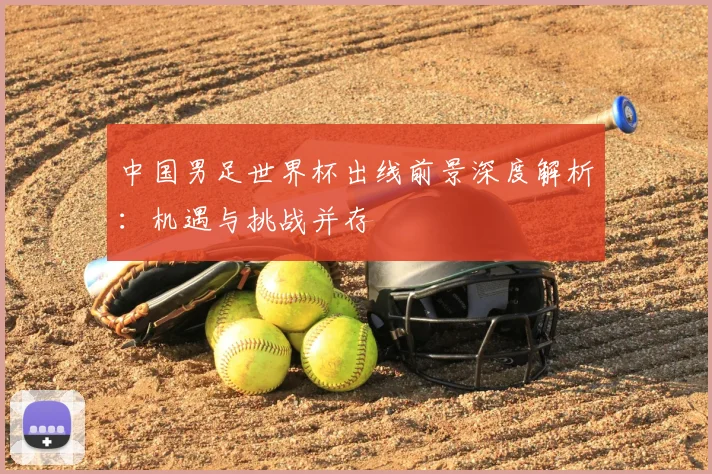 中国男足世界杯出线前景深度解析：机遇与挑战并存