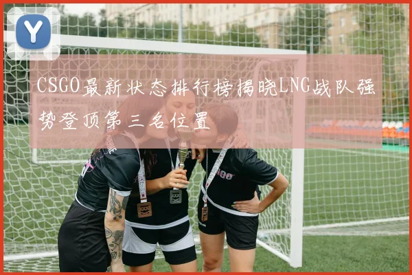 CSGO最新状态排行榜揭晓LNG战队强势登顶第三名位置