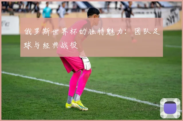 俄罗斯世界杯的独特魅力:团队足球与经典战役