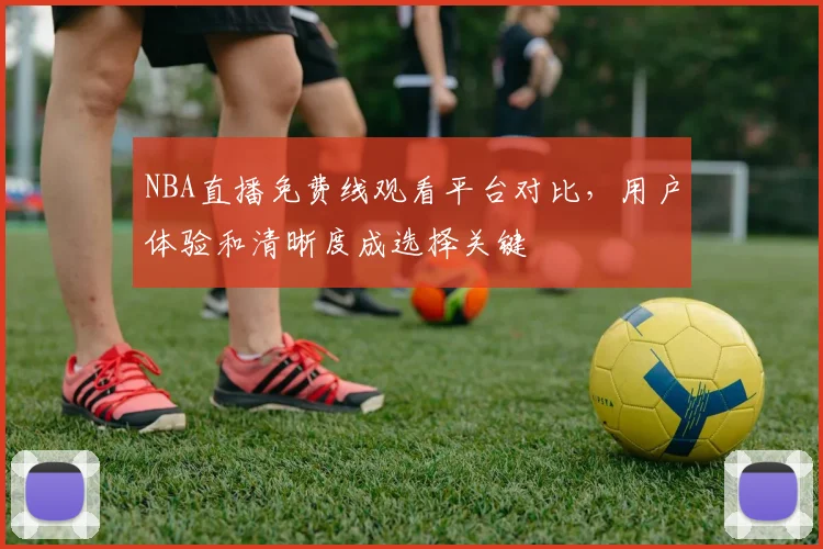NBA直播免费线观看平台对比，用户体验和清晰度成选择关键