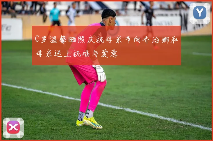 C罗温馨晒照庆祝母亲节向乔治娜和母亲送上祝福与爱意