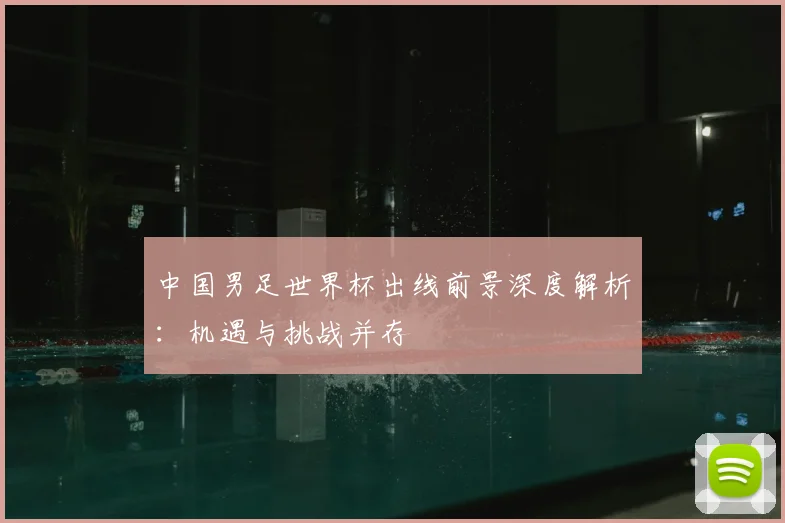 中国男足世界杯出线前景深度解析：机遇与挑战并存