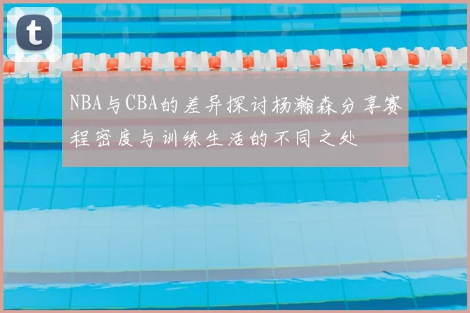 NBA与CBA的差异探讨杨瀚森分享赛程密度与训练生活的不同之处