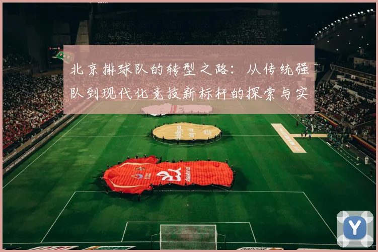 北京排球队的转型之路：从传统强队到现代化竞技新标杆的探索与实践