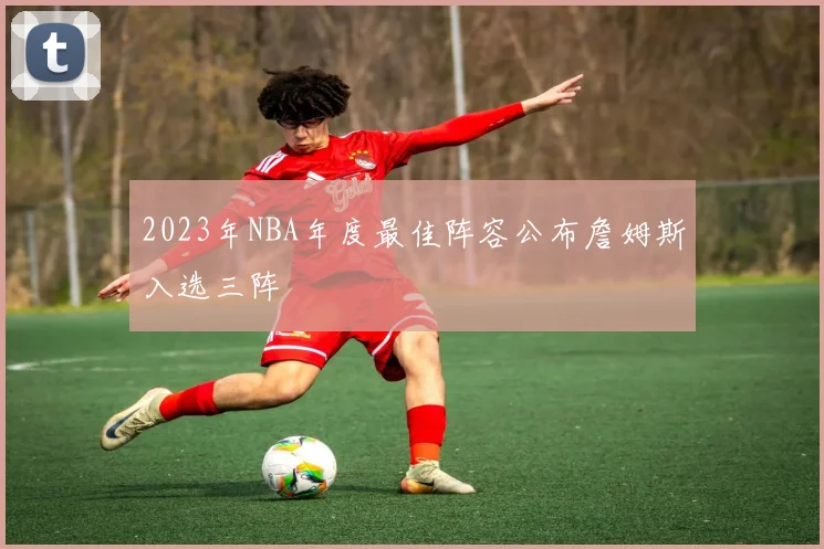 2023年NBA年度最佳阵容公布詹姆斯入选三阵