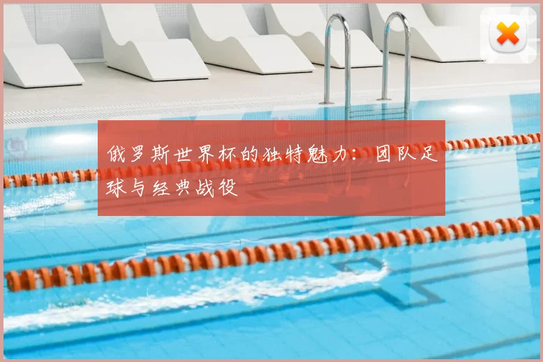 俄罗斯世界杯的独特魅力：团队足球与经典战役