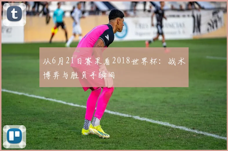 从6月21日赛果看2018世界杯：战术博弈与胜负手瞬间