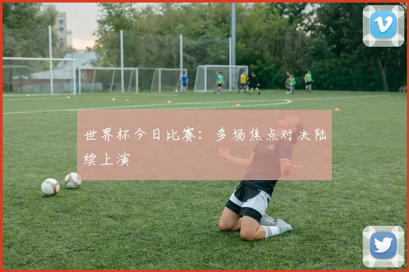 世界杯今日比赛：多场焦点对决陆续上演