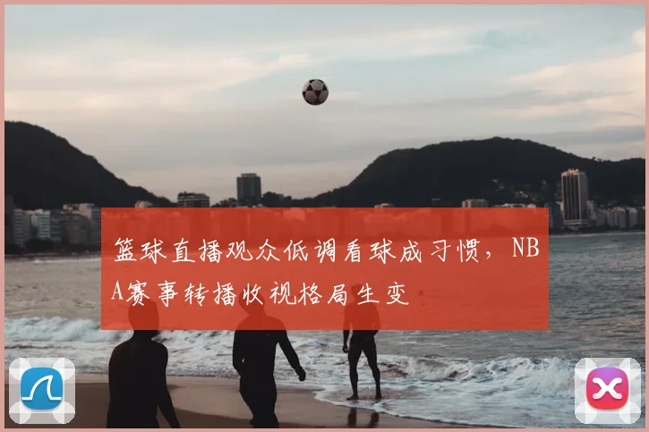 篮球直播观众低调看球成习惯,NBA赛事转播收视格局生变