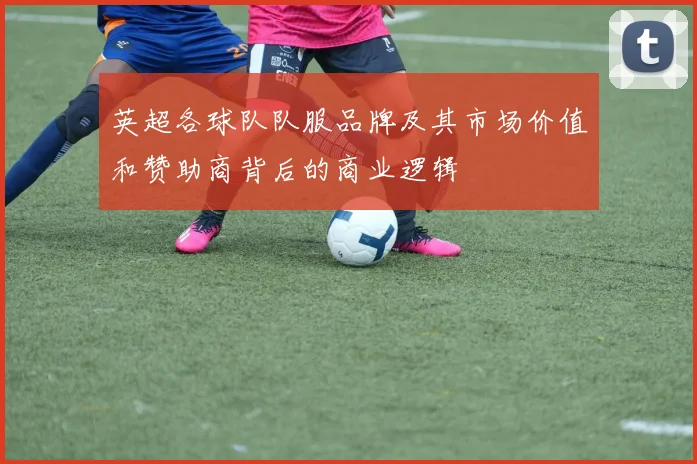 英超各球队队服品牌及其市场价值和赞助商背后的商业逻辑