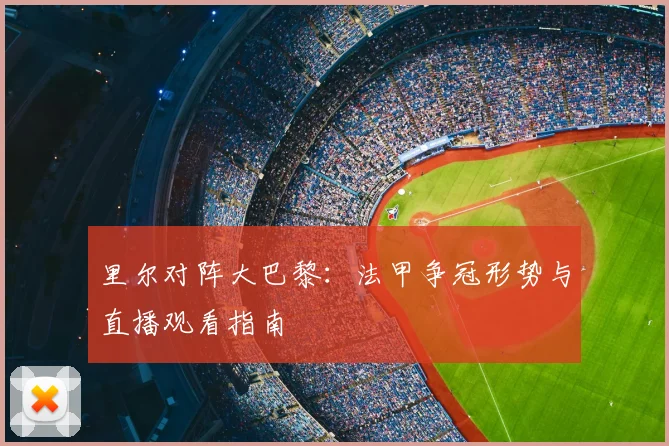 里尔对阵大巴黎：法甲争冠形势与直播观看指南