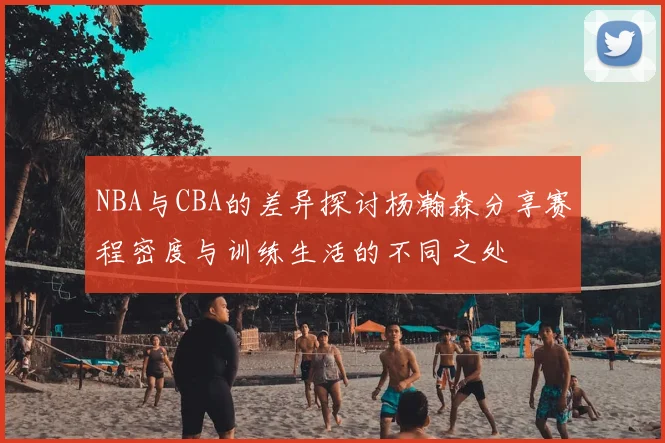 NBA与CBA的差异探讨杨瀚森分享赛程密度与训练生活的不同之处