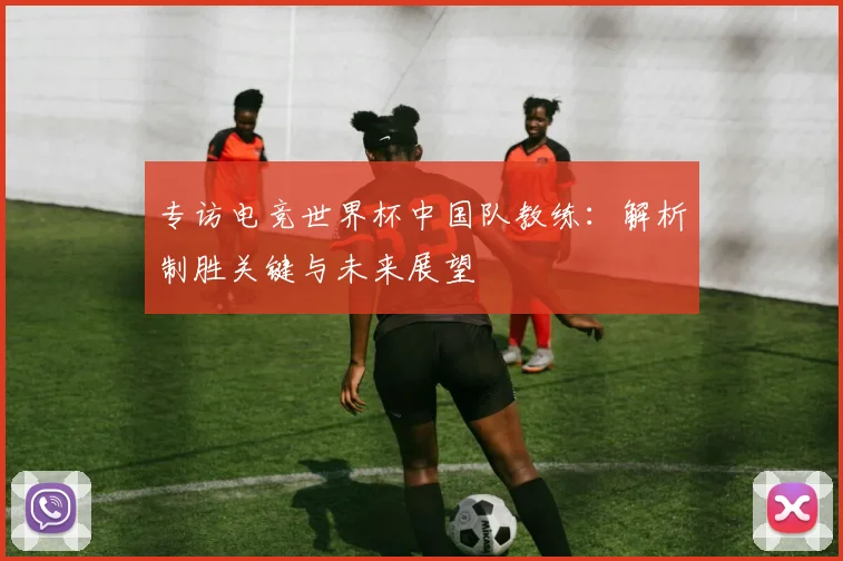 专访电竞世界杯中国队教练：解析制胜关键与未来展望