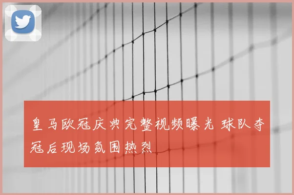 皇马欧冠庆典完整视频曝光 球队夺冠后现场氛围热烈