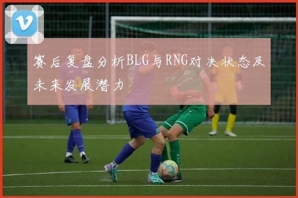 赛后复盘分析BLG与RNG对决状态及未来发展潜力