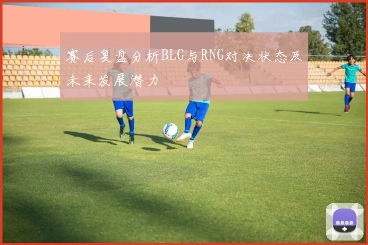 赛后复盘分析BLG与RNG对决状态及未来发展潜力